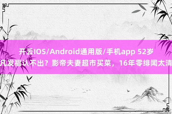 开云IOS/Android通用版/手机app 52岁廖凡发福认不出?影帝夫妻超市买菜,16年零绯闻太清贫