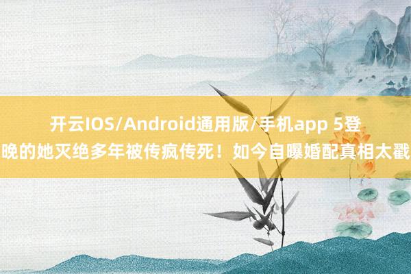 开云IOS/Android通用版/手机app 5登春晚的她灭绝多年被传疯传死！如今自曝婚配真相太戳心