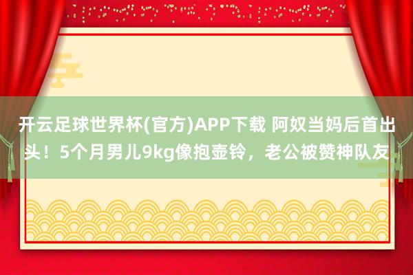 开云足球世界杯(官方)APP下载 阿奴当妈后首出头！5个月男儿9kg像抱壶铃，老公被赞神队友