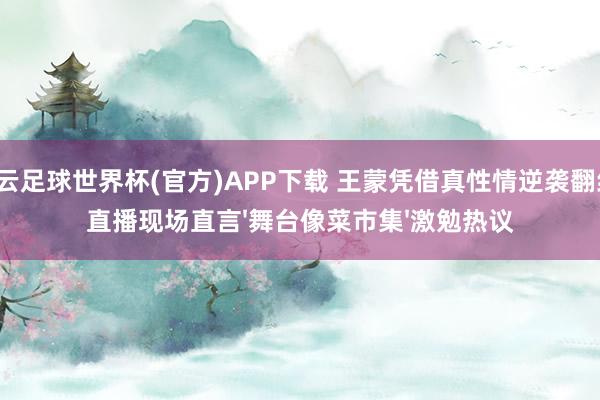开云足球世界杯(官方)APP下载 王蒙凭借真性情逆袭翻红，直播现场直言'舞台像菜市集'激勉热议