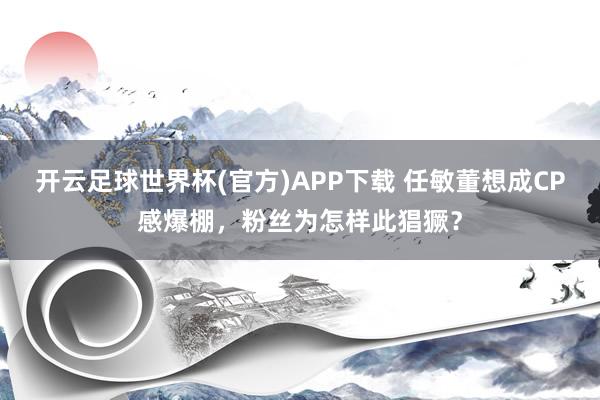 开云足球世界杯(官方)APP下载 任敏董想成CP感爆棚,粉丝为怎样此猖獗?
