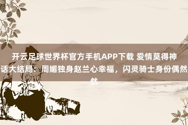 开云足球世界杯官方手机APP下载 爱情莫得神话大结局：周媚独身赵兰心幸福，闪灵骑士身份偶然