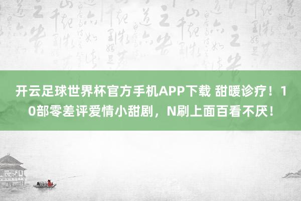 开云足球世界杯官方手机APP下载 甜暖诊疗！10部零差评爱情小甜剧，N刷上面百看不厌！