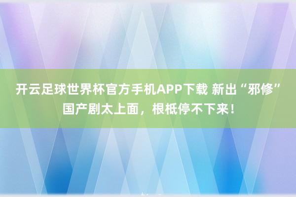 开云足球世界杯官方手机APP下载 新出“邪修”国产剧太上面，根柢停不下来！