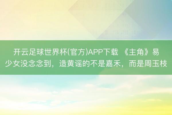 开云足球世界杯(官方)APP下载 《主角》易少女没念念到，造黄谣的不是嘉禾，而是周玉枝