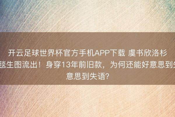 开云足球世界杯官方手机APP下载 虞书欣洛杉矶红毯生图流出！身穿13年前旧款，为何还能好意思到失语？