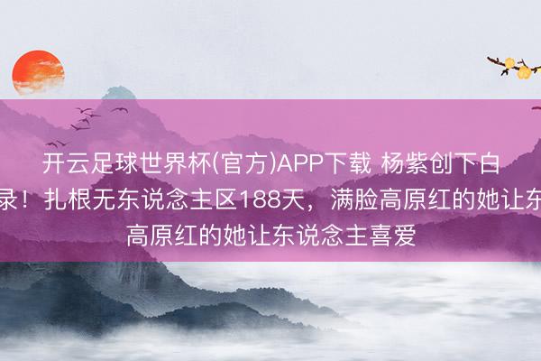 开云足球世界杯(官方)APP下载 杨紫创下白玉兰历史记录！扎根无东说念主区188天，满脸高原红的她让东说念主喜爱