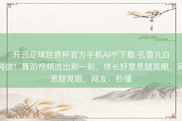 开云足球世界杯官方手机APP下载 孔雪儿白裙造型太纯欲！舞蹈视频流出那一刻，修长好意思腿晃眼，网友：秒懂