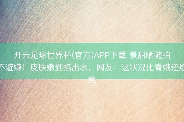 开云足球世界杯(官方)APP下载 景甜晒随拍不避嫌！皮肤嫩到掐出水，网友：这状况比青娥还绝