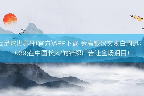 开云足球世界杯(官方)APP下载 金高银汉文表白周迅：'在中国长大'的针织广告让全场泪目！