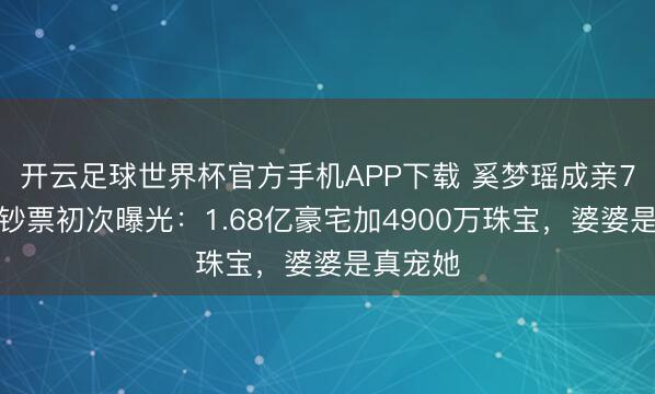 开云足球世界杯官方手机APP下载 奚梦瑶成亲7年名下钞票初次曝光：1.68亿豪宅加4900万珠宝，婆婆是真宠她