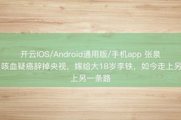 开云IOS/Android通用版/手机app 张泉灵42岁咳血疑癌辞掉央视，嫁给大18岁李铁，如今走上另一条路