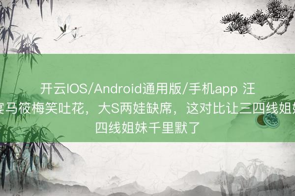 开云IOS/Android通用版/手机app 汪小菲百日宴马筱梅笑吐花，大S两娃缺席，这对比让三四线姐妹千里默了