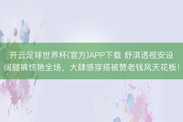 开云足球世界杯(官方)APP下载 舒淇透视安设阔腿裤惊艳全场，大肆感穿搭被赞老钱风天花板！