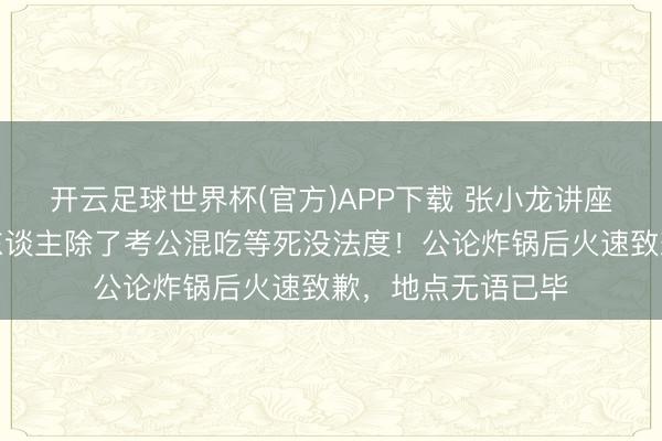开云足球世界杯(官方)APP下载 张小龙讲座大夸口皮：普通东谈主除了考公混吃等死没法度！公论炸锅后火速致歉，地点无语已毕