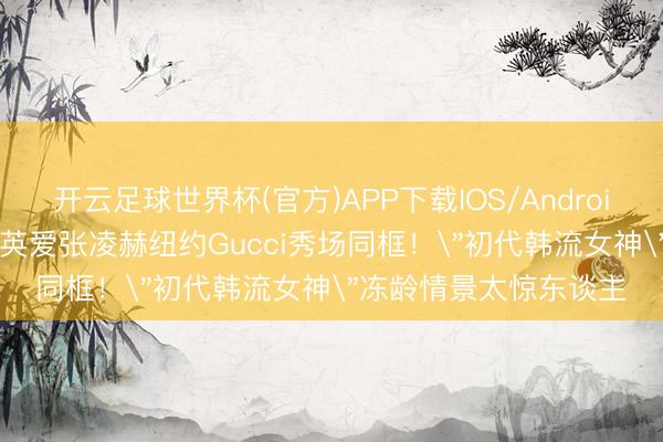 开云足球世界杯(官方)APP下载IOS/Android通用版/手机app 李英爱张凌赫纽约Gucci秀场同框！