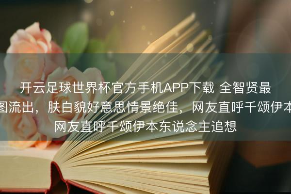 开云足球世界杯官方手机APP下载 全智贤最新线下步履生图流出，肤白貌好意思情景绝佳，网友直呼千颂伊本东说念主追想