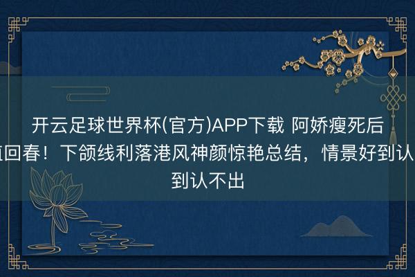 开云足球世界杯(官方)APP下载 阿娇瘦死后颜值回春！下颌线利落港风神颜惊艳总结，情景好到认不出