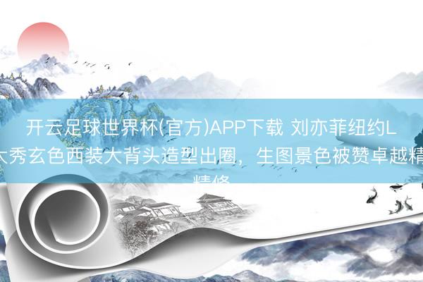 开云足球世界杯(官方)APP下载 刘亦菲纽约LV大秀玄色西装大背头造型出圈，生图景色被赞卓越精修