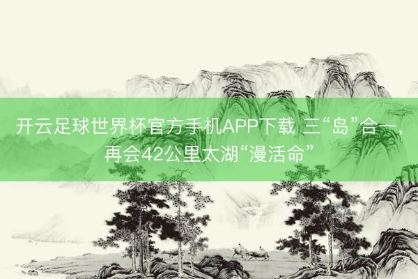 开云足球世界杯官方手机APP下载 三“岛”合一，再会42公里太湖“漫活命”