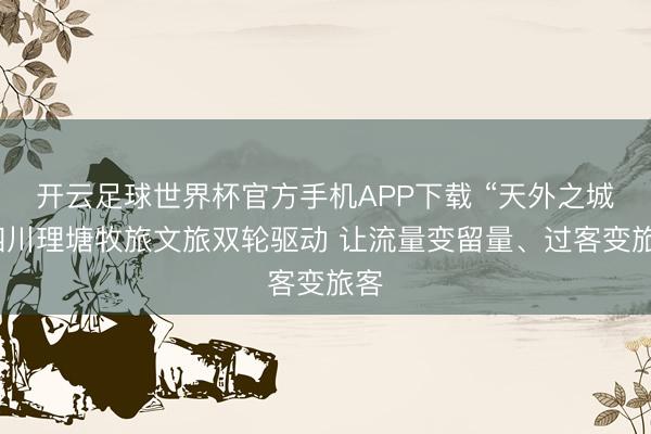 开云足球世界杯官方手机APP下载 “天外之城”四川理塘牧旅文旅双轮驱动 让流量变留量、过客变旅客