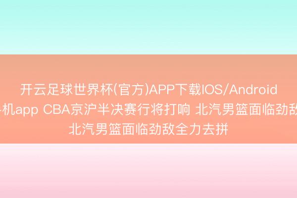 开云足球世界杯(官方)APP下载IOS/Android通用版/手机app CBA京沪半决赛行将打响 北汽男篮面临劲敌全力去拼