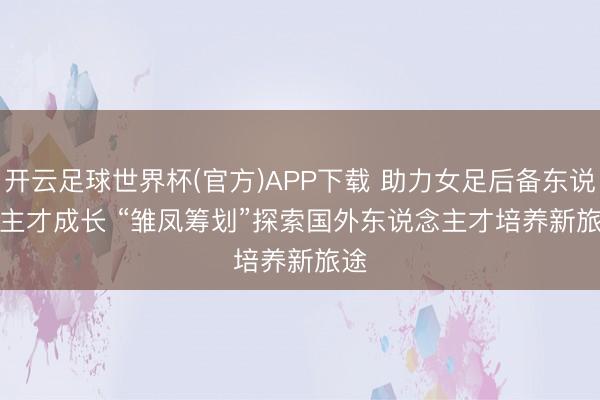 开云足球世界杯(官方)APP下载 助力女足后备东说念主才成长 “雏凤筹划”探索国外东说念主才培养新旅途