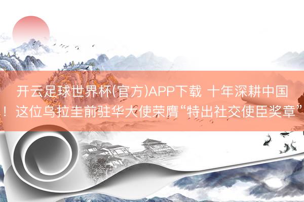 开云足球世界杯(官方)APP下载 十年深耕中国!这位乌拉圭前驻华大使荣膺“特出社交使臣奖章”