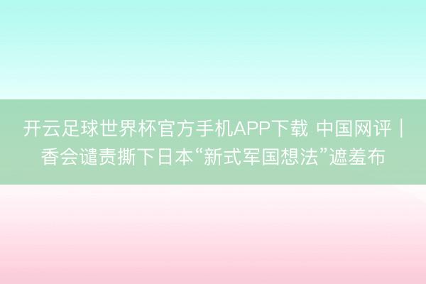 开云足球世界杯官方手机APP下载 中国网评｜香会谴责撕下日本“新式军国想法”遮羞布