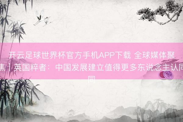开云足球世界杯官方手机APP下载 全球媒体聚焦｜英国粹者：中国发展建立值得更多东说念主认同