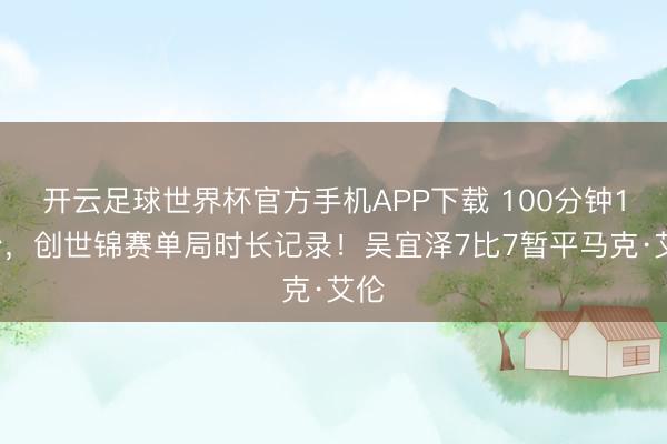 开云足球世界杯官方手机APP下载 100分钟19秒，创世锦赛单局时长记录！吴宜泽7比7暂平马克·艾伦