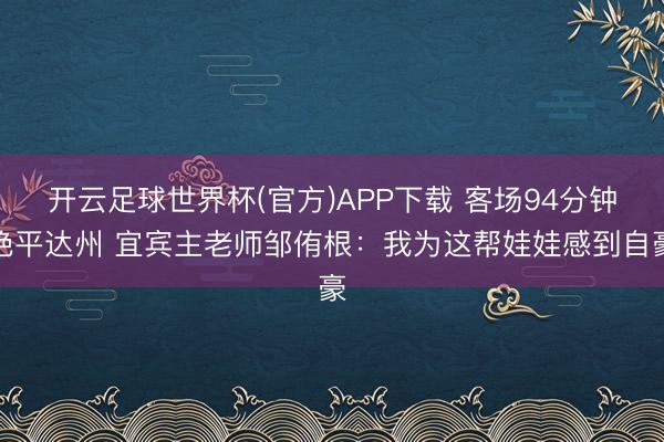 开云足球世界杯(官方)APP下载 客场94分钟绝平达州 宜宾主老师邹侑根：我为这帮娃娃感到自豪