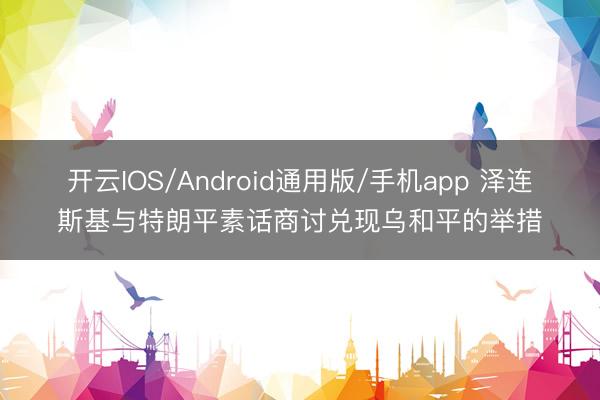 开云IOS/Android通用版/手机app 泽连斯基与特朗平素话商讨兑现乌和平的举措