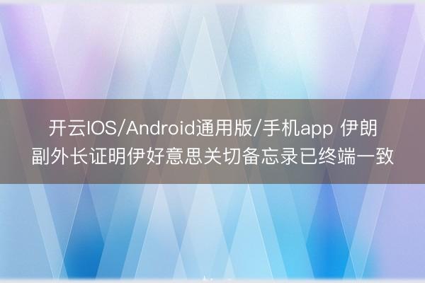 开云IOS/Android通用版/手机app 伊朗副外长证明伊好意思关切备忘录已终端一致