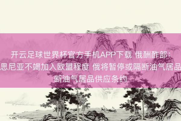开云足球世界杯官方手机APP下载 俄酬酢部：若亚好意思尼亚不竭加入欧盟程度 俄将暂停或隔断油气居品供应条约