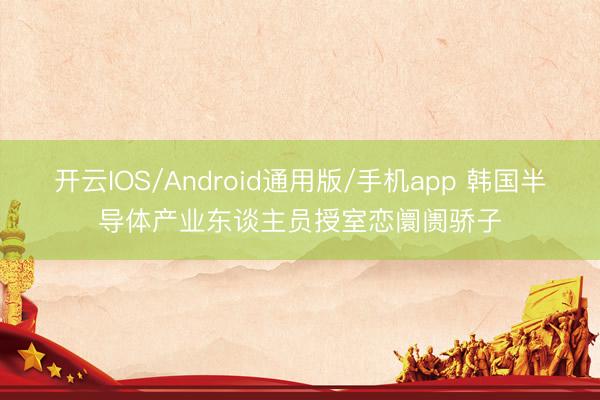 开云IOS/Android通用版/手机app 韩国半导体产业东谈主员授室恋阛阓骄子