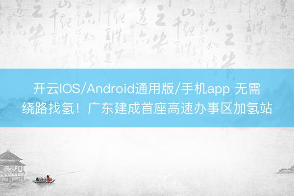开云IOS/Android通用版/手机app 无需绕路找氢！广东建成首座高速办事区加氢站