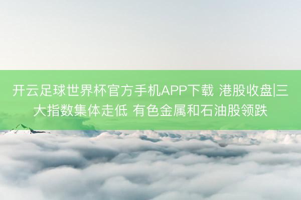 开云足球世界杯官方手机APP下载 港股收盘|三大指数集体走低 有色金属和石油股领跌