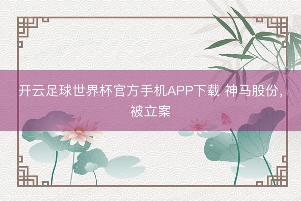 开云足球世界杯官方手机APP下载 神马股份，被立案