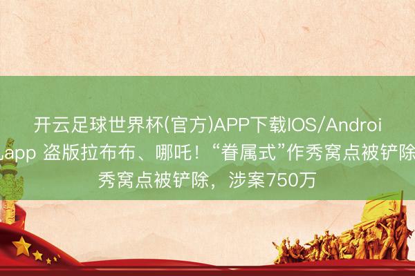 开云足球世界杯(官方)APP下载IOS/Android通用版/手机app 盗版拉布布、哪吒！“眷属式”作秀窝点被铲除，涉案750万
