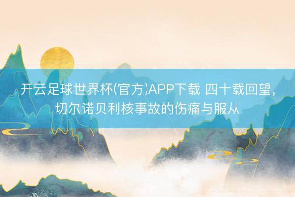 开云足球世界杯(官方)APP下载 四十载回望,切尔诺贝利核事故的伤痛与服从