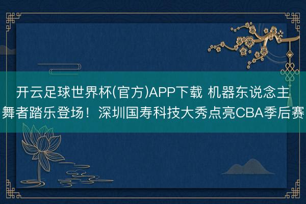 开云足球世界杯(官方)APP下载 机器东说念主舞者踏乐登场！深圳国寿科技大秀点亮CBA季后赛
