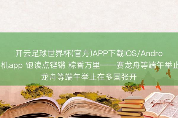 开云足球世界杯(官方)APP下载IOS/Android通用版/手机app 饱读点铿锵 粽香万里——赛龙舟等端午举止在多国张开
