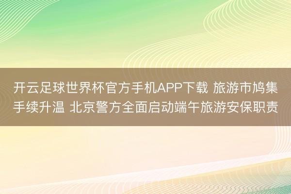 开云足球世界杯官方手机APP下载 旅游市鸠集手续升温 北京警方全面启动端午旅游安保职责