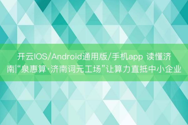 开云IOS/Android通用版/手机app 读懂济南|“泉惠算·济南词元工场”让算力直抵中小企业