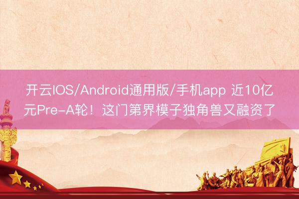 开云IOS/Android通用版/手机app 近10亿元Pre-A轮！这门第界模子独角兽又融资了