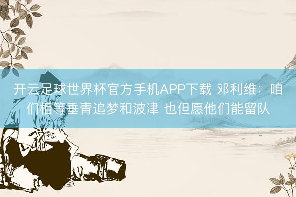 开云足球世界杯官方手机APP下载 邓利维：咱们相等垂青追梦和波津 也但愿他们能留队