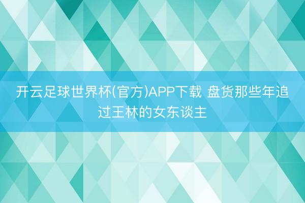 开云足球世界杯(官方)APP下载 盘货那些年追过王林的女东谈主