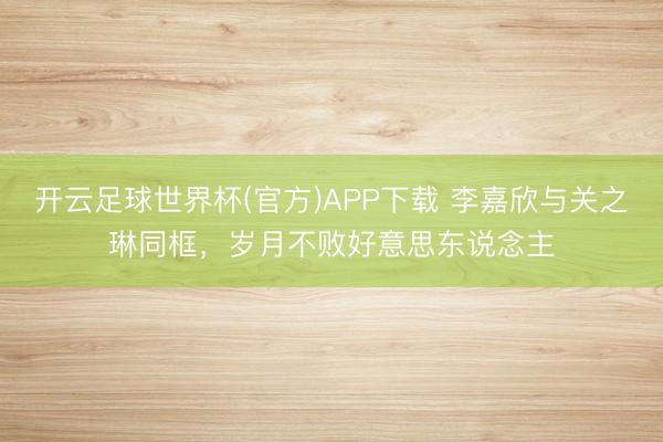 开云足球世界杯(官方)APP下载 李嘉欣与关之琳同框，岁月不败好意思东说念主