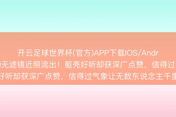 开云足球世界杯(官方)APP下载IOS/Android通用版/手机app 江珊无滤镜近照流出!躯壳好听却获深广点赞,信得过气象让无数东说念主千里默
